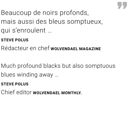 Much profound blacks but also somptuous blues winding away … Quote Steve Polus Chief editor Wolvendael monthly.